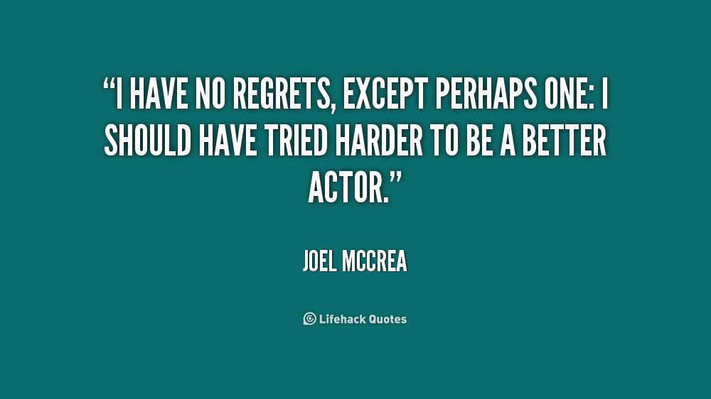 I have no regrets, except perhaps one, I should have tried harder to be a better actor. Joel McCrea