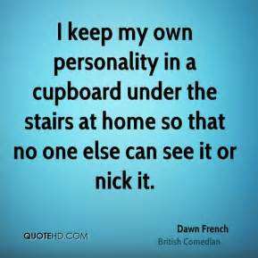 I keep my own personality in a cupboard under the stairs at home so that no one else can see it or nick it. Dawn French