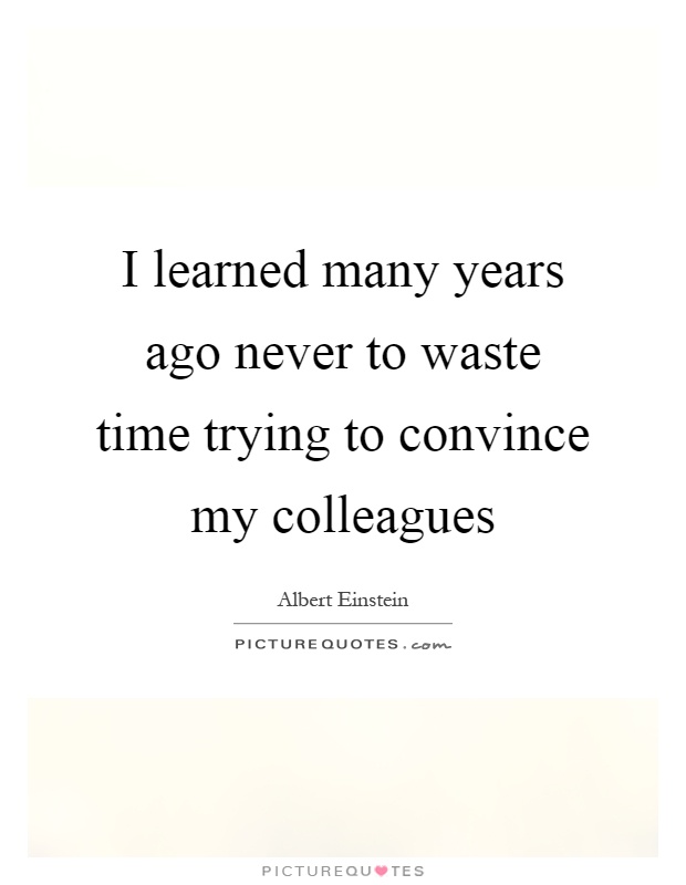I learned many years ago never to waste time trying to convince my colleague. Albert Einstein