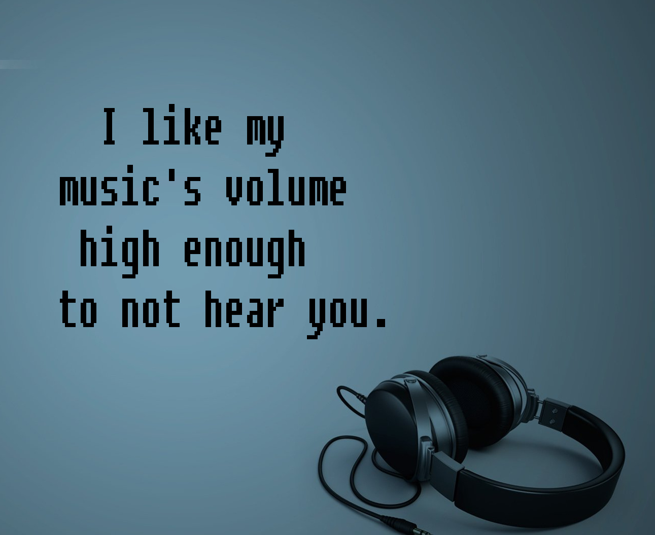 I like my music's volume high enough to not hear you