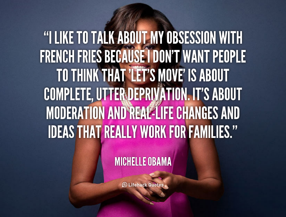 I like to talk about my obsession with french fries because I don’t want people to think that ‘Let’s Move’ is about complete, utter deprivation. It’s about moderation … Michelle Obama