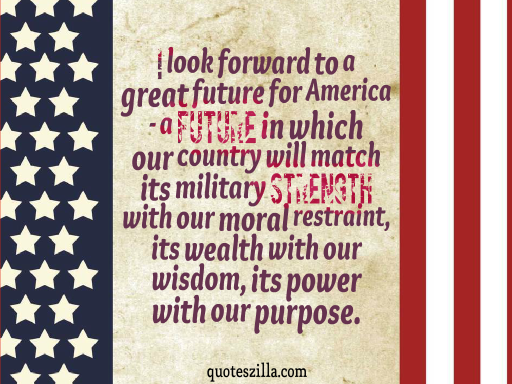 I look forward to a great future for America – a future in which our country will match its military strength with our moral restraint, its wealth with our wisdom, its …