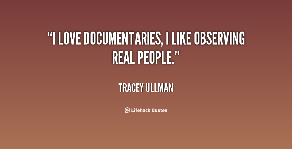 I love documentaries, I like observing real people. Tracey Ullman