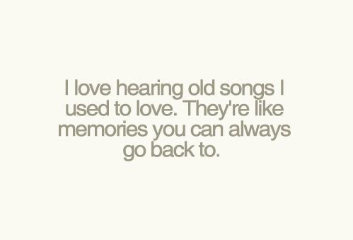 I love hearing old songs I used to love. They’re like memories you can always go back to