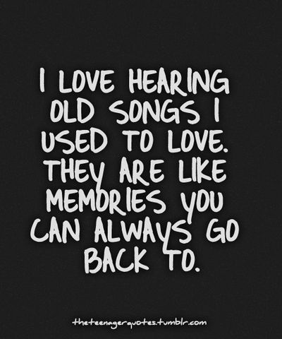 I love hearing old songs i used to love. They are like memories you can always go back to