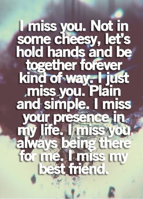 I miss you. Not in some cheesy, let’s hold hands and be together forever way. I just miss you. Plain and simple. I miss your presence in my life. I miss you always being there …