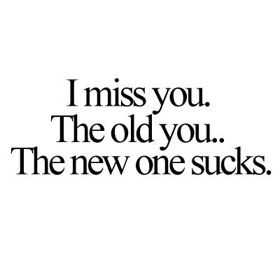 I miss you. The old you. The new one sucks