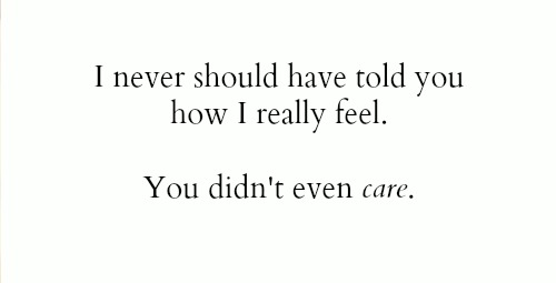 I never should have told you how i really feel.  You didn’t even care