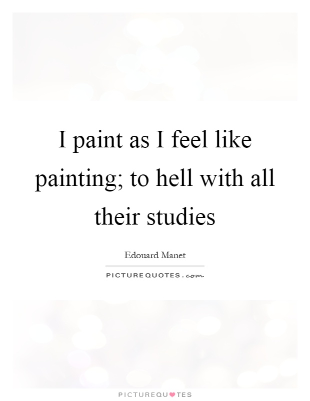 I paint as I feel like painting; to hell with all their studies. Edouard Manet