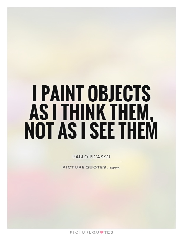 I paint objects as I think them, not as I see them. Pablo Picasso