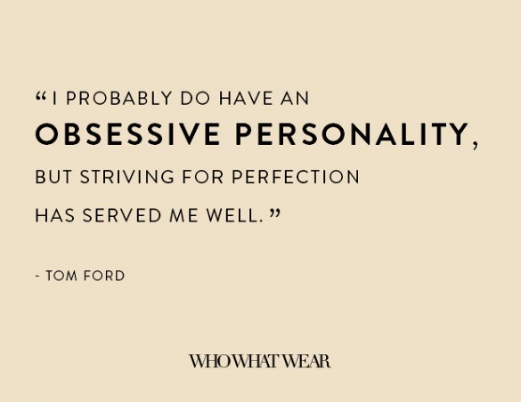 I probably do have an obsessive personality, but striving for perfection has served me well. Tom Ford