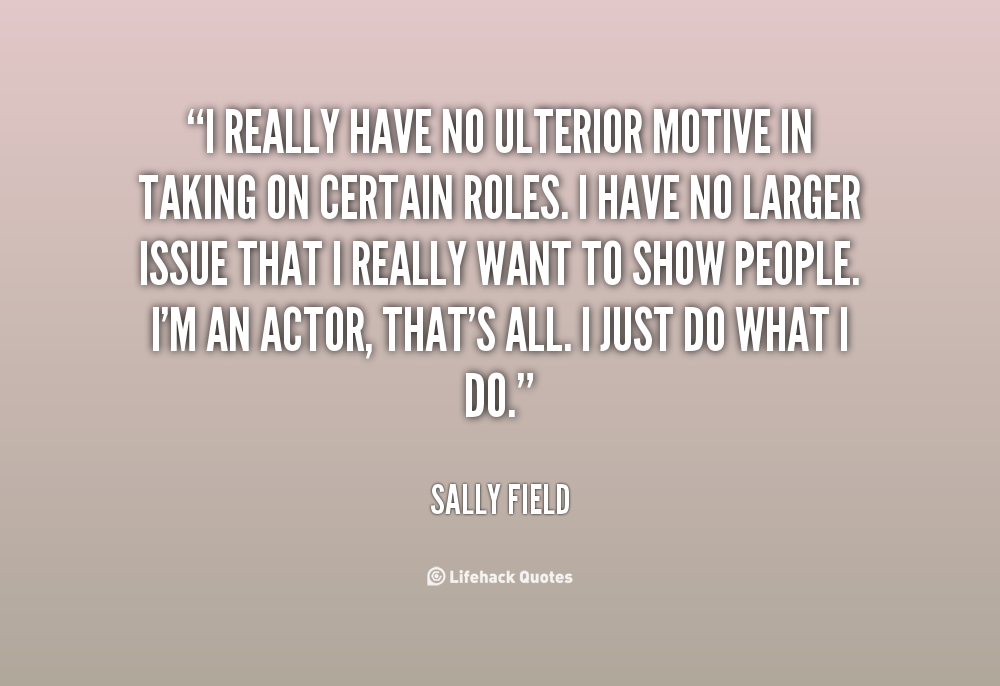 I really have no ulterior motive in taking on certain roles. I have no larger issue that I really want to show people. I'm an actor, that's... Sally Field