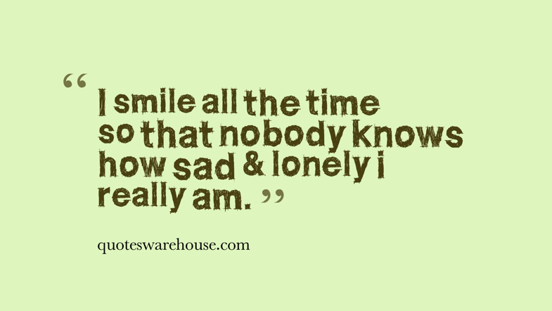 I smile all the time so that nobody knows how sad and lonely I really am