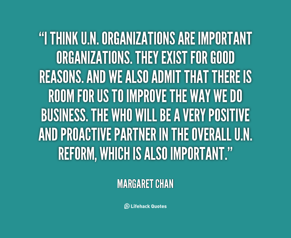 I think U.N. organizations are important organizations. They exist for good reasons. And we also admit that there is room for us to improve the way we do … Margaret Chan