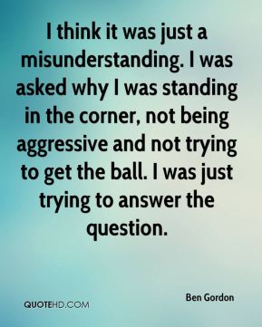 I think it was just a misunderstanding. I was asked why I was standing in the corner, not being aggressive and not trying to get the ball. I was just trying to answer … Ben Gordon