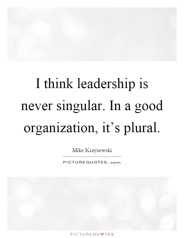 I think leadership is never singular. In a good organization, it’s plural. Mike Krzyzewski