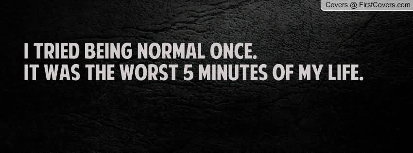 I tried being normal once. It was the worst five minutes of my life