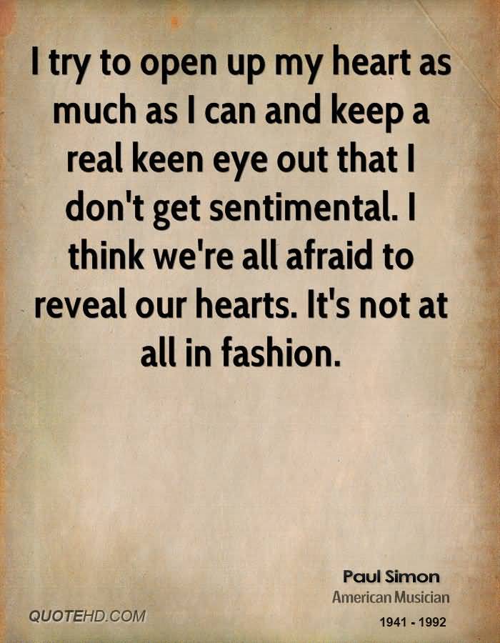 I try to open up my heart as much as I can and keep a real keen eye out that I don't get sentimental. I think we're all afraid to reveal our hearts. It's not at all in ... Paul Simon