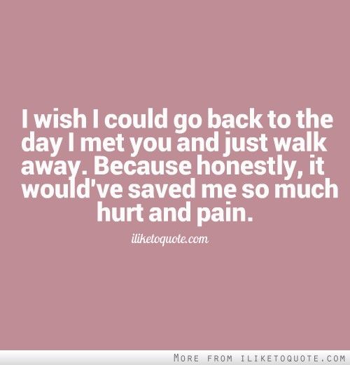 I wish I could go back to the day I met you and just walk away. Because honestly, it would've saved me so much hurt and pain