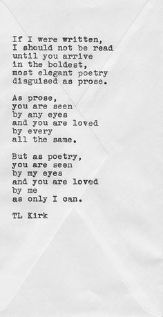 If I were written I should not be read until you arrive in the boldest, most elegant poetry disguised as prose. As prose, you are seen by any eyes and you are … T. L. Kirk