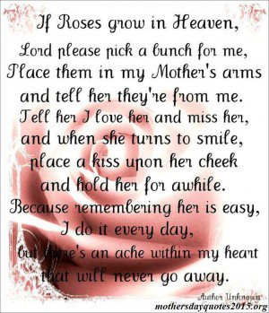 If Roses grow in Heaven Lord please pick a bunch for me Place them in my Mother s arms and tell her they re from me Tell her that I love her and miss her and ...