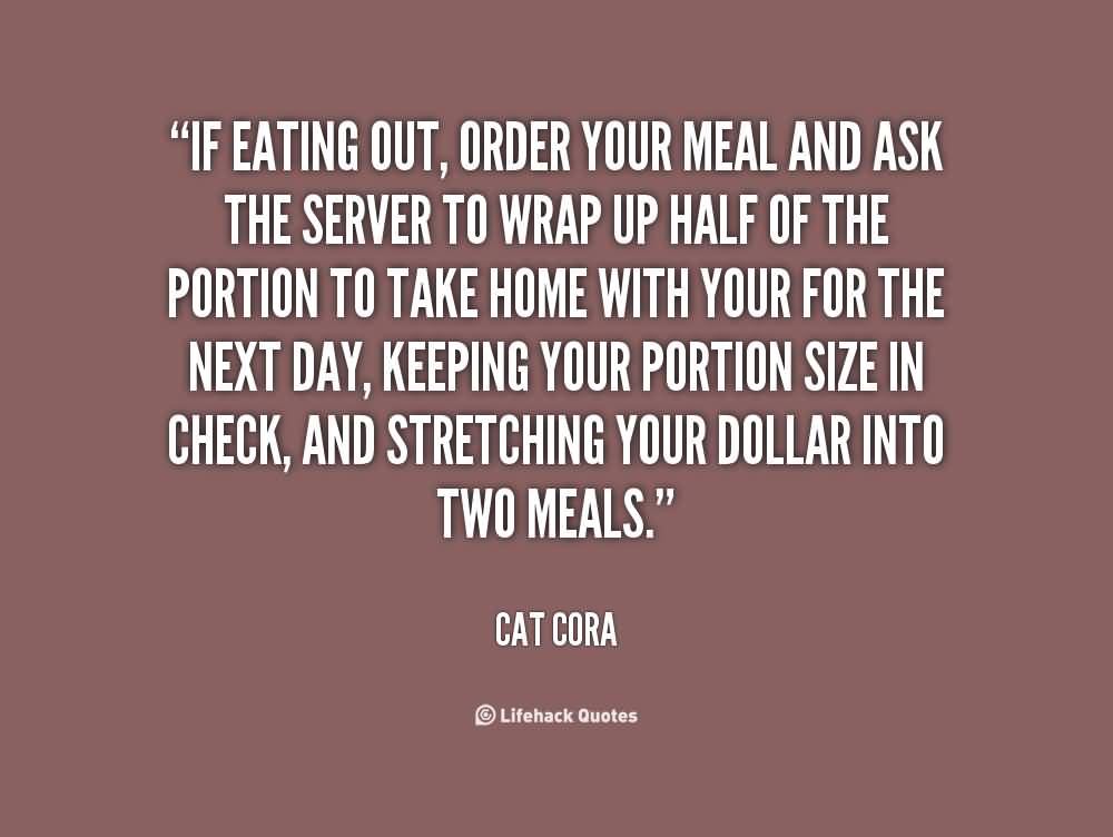 If eating out, order your meal and ask the server to wrap up half of the portion to take home with your for the next day, keeping your portion size in check, and … Cat Cora