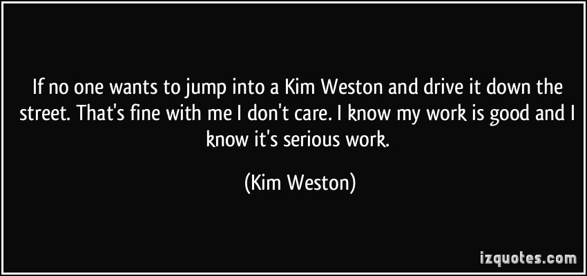 If no one wants to jump into a Kim Weston and drive it down the street. That’s fine with me I don’t care. I know my work is good and I … Kim Weston