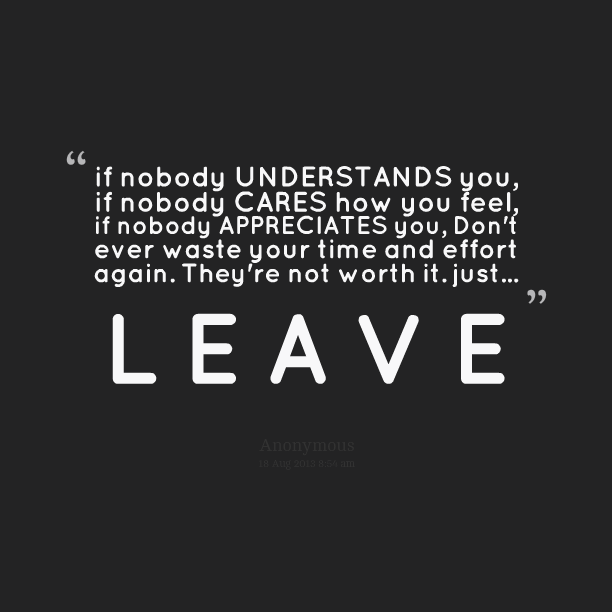 If nobody understand you, if nobody cares how you feel, if nobody appreciates you, Don’t ever waste your time and effort again. Just LEAVE