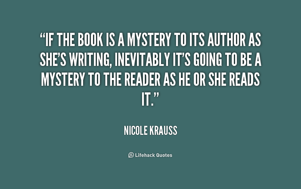If the book is a mystery to its author as she’s writing, inevitably it’s going to be a mystery to the reader as he or she reads it. Nicole Krauss