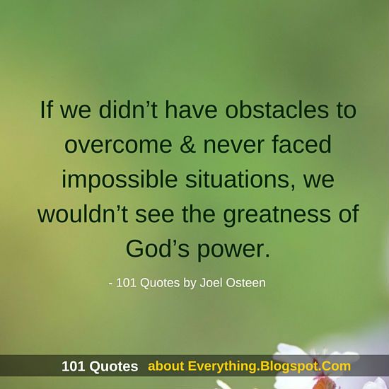 If we didn't have obstacles to overcome & never faced impossible situations, we wouldn't see the greatness of God's power. Joel Osteen
