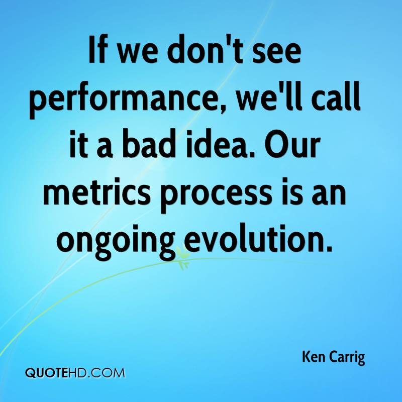 If we don't see performance, we'll call it a bad idea. Our metrics process is an ongoing evolution. Ken Carrig