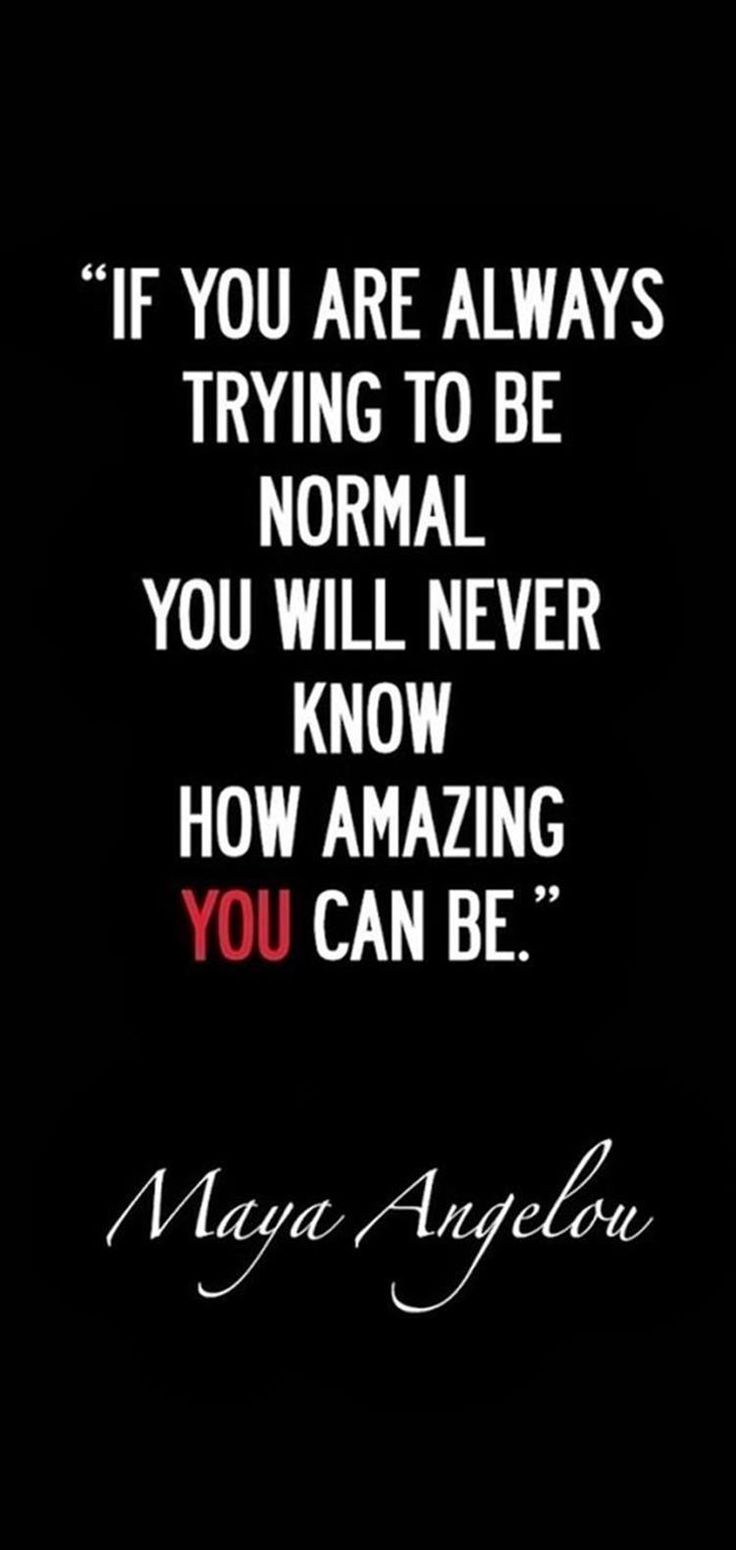 If you are always trying to be normal, you will never know how amazing you can be. Maya Angelou