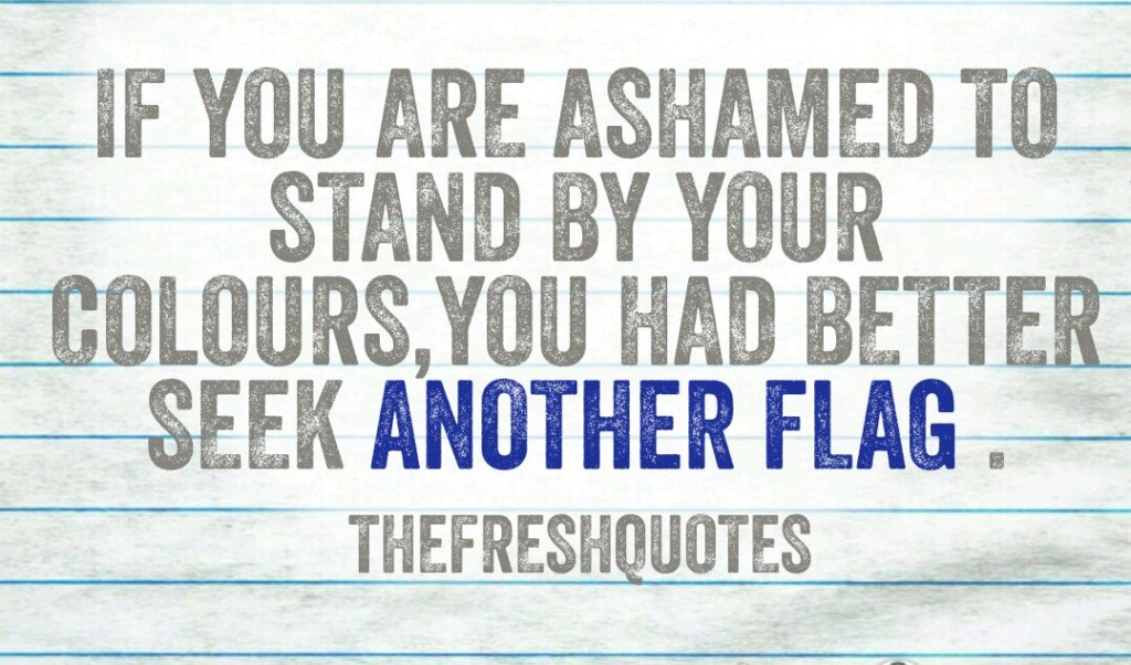 If you are ashamed to stand by your colours, you had better seek another flag.