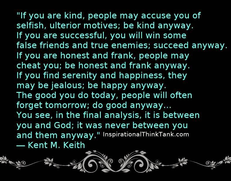 If you are kind, people may accuse you of selfish, ulterior motives. Be kind anyway. If you are successful, you will win some unfaithful friends and some genuine … Kent M. Keith