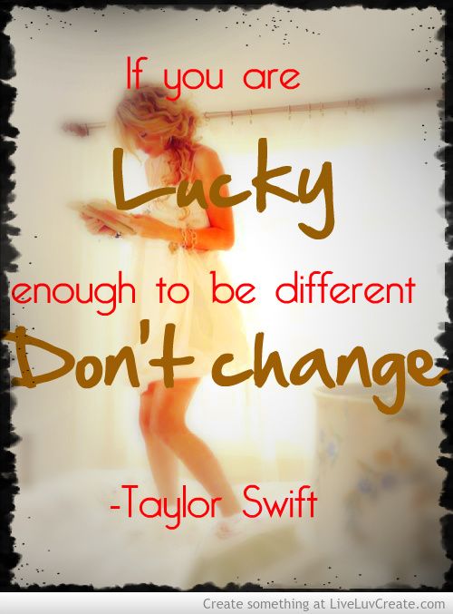 If you are lucky enough to be different don’t change. Taylor Swift