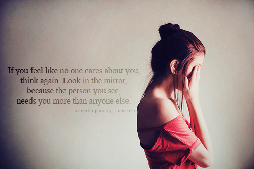 If you feel like no one cares about you, think again. Look in the mirror because the person you see, needs you more than anyone else