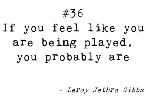 If you feel like you are being played, you Probably are. Leroy Jethro Gibbs