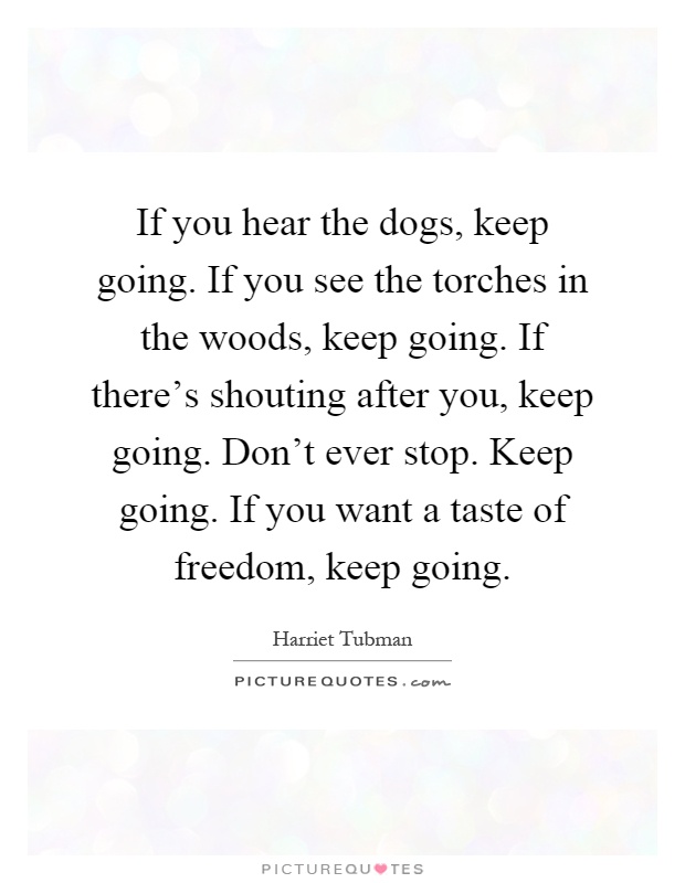 If you hear the dogs, keep going. If you see the torches in the the woods, keep going. If there’s shouting after you,  keep going. Don’t ever stop.. Harriet Tubman
