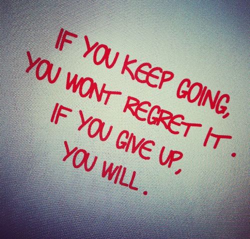 If you keep going you won't regret it. If you give up you will