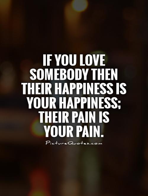 If you love somebody then their happiness is your happiness; their pain is your pain