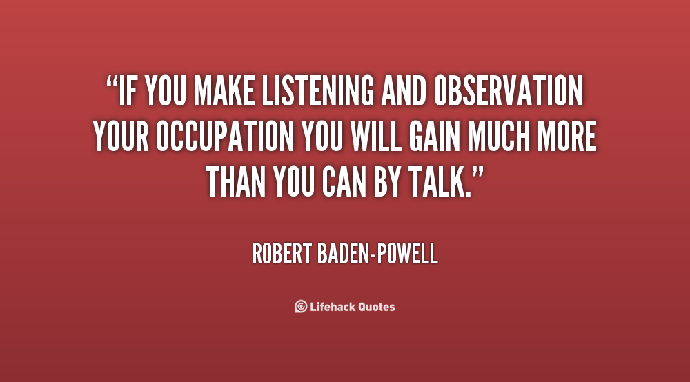 If you make listening and observation your occupation you will gain much more than you can by talk. Robert Baden-Powell