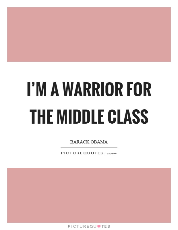 I’m a warrior for the middle class. Barack Obama