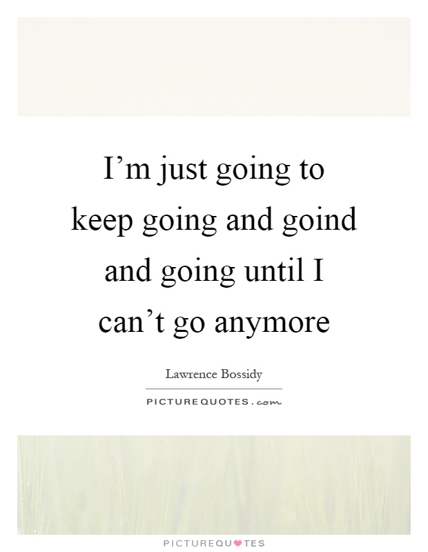 I'm just going to keep going and goind and going until I can't go anymore. Lawrence Bossidy