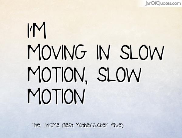 I’m moving in slow motion, slow motion