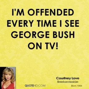 I'm offended every time I see George Bush on tv. Courtney Love