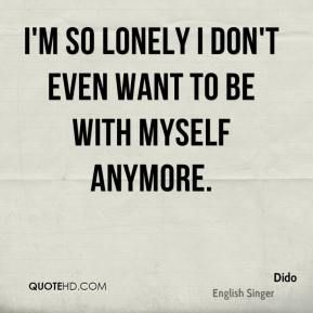 I’m so lonely I don’t even want to be with myself anymore. Dido
