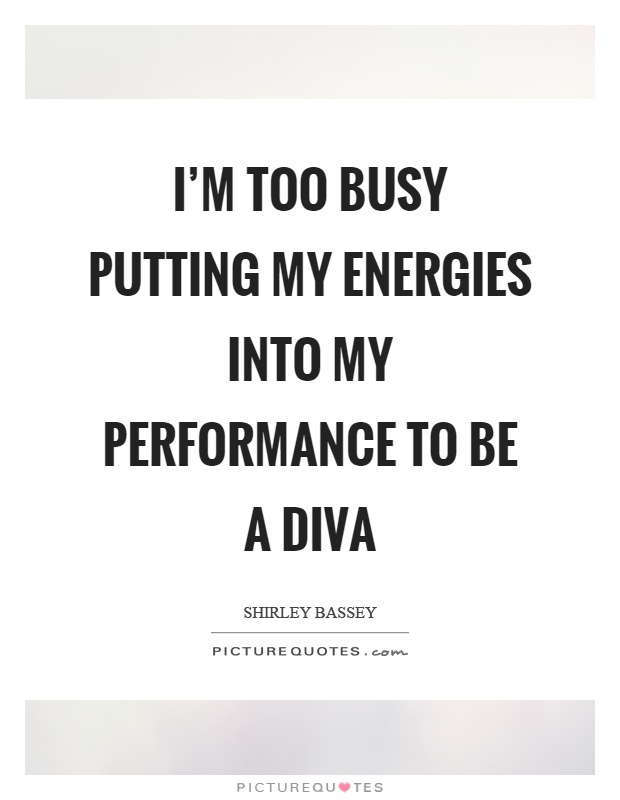 I’m too busy putting my energies into my performance to be a diva. Shirley Bassey