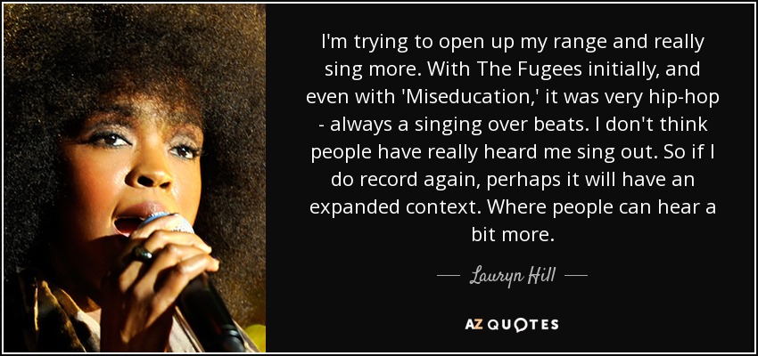 I’m trying to open up my range and really sing more. With The Fugees initially, and even with ‘Miseducation,’ it was very hip-hop – always a singing over beats. Lauryn Hill