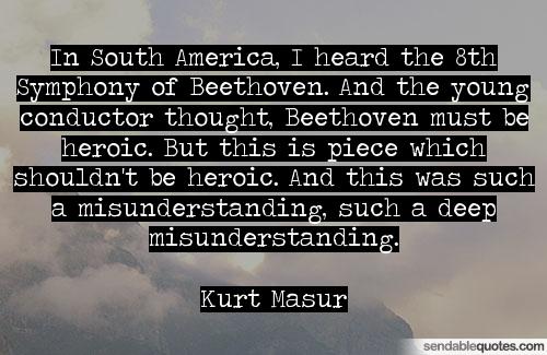 In South America, I heard the 8th Symphony of Beethoven. And the young conductor thought, Beethoven must be heroic. But this is piece ... Kurt Masur