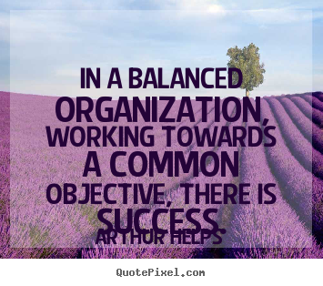 In a balanced organization, working towards a common objective, there is success. Arthur Helps